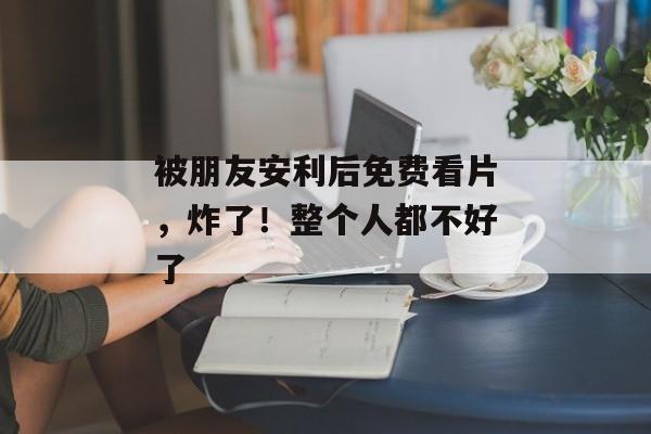 被朋友安利后免费看片，炸了！整个人都不好了