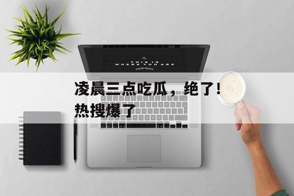 凌晨三点吃瓜，绝了！热搜爆了