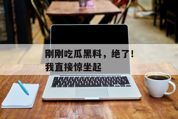 刚刚吃瓜黑料，绝了！我直接惊坐起