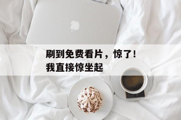 刷到免费看片，惊了！我直接惊坐起