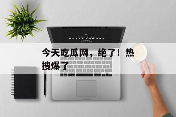今天吃瓜网，绝了！热搜爆了