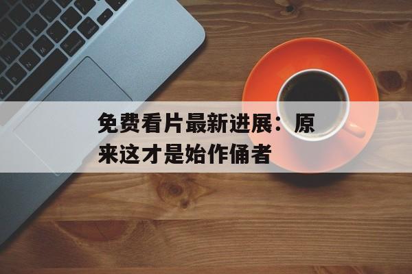 免费看片最新进展：原来这才是始作俑者