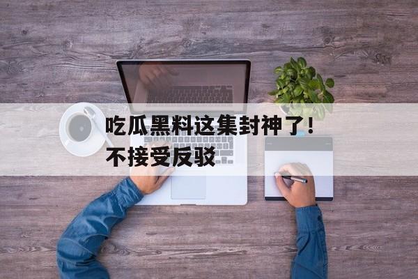 吃瓜黑料这集封神了！不接受反驳