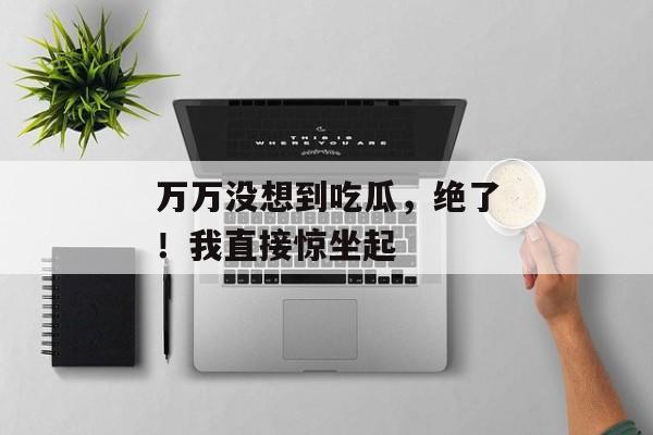 万万没想到吃瓜，绝了！我直接惊坐起