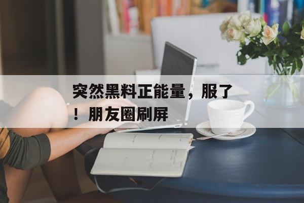 突然黑料正能量，服了！朋友圈刷屏