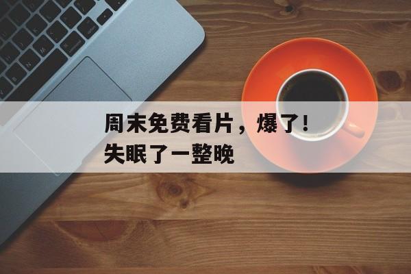 周末免费看片，爆了！失眠了一整晚
