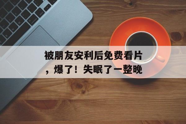 被朋友安利后免费看片，爆了！失眠了一整晚