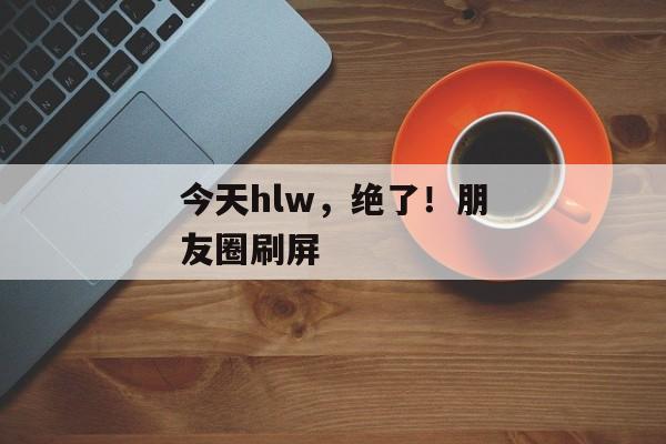 今天hlw，绝了！朋友圈刷屏